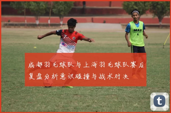 成都羽毛球队与上海羽毛球队赛后复盘分析意识碰撞与战术对决