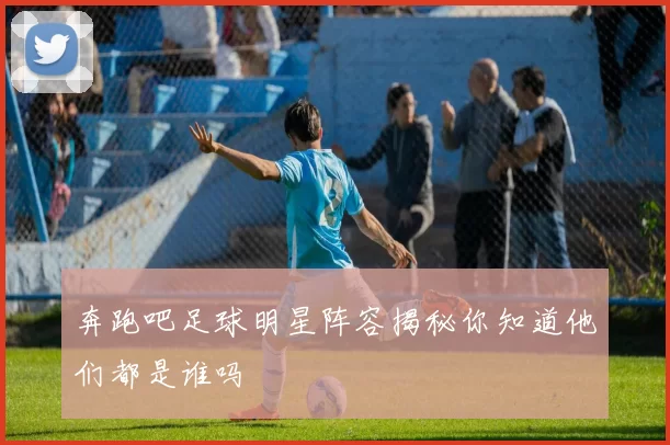 奔跑吧足球明星阵容揭秘你知道他们都是谁吗