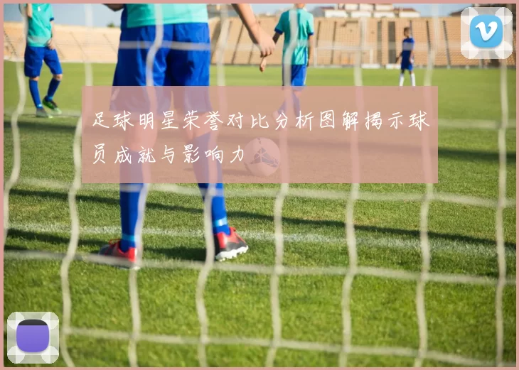 足球明星荣誉对比分析图解揭示球员成就与影响力