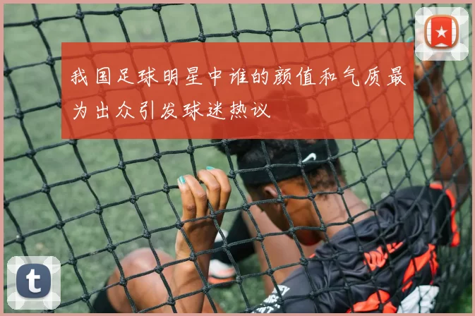 我国足球明星中谁的颜值和气质最为出众引发球迷热议