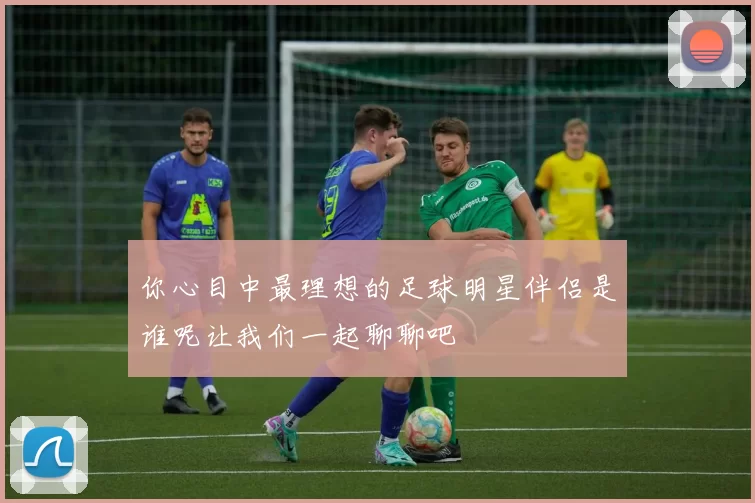 你心目中最理想的足球明星伴侣是谁呢让我们一起聊聊吧