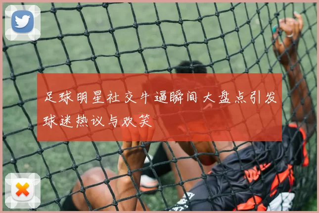 足球明星社交牛逼瞬间大盘点引发球迷热议与欢笑
