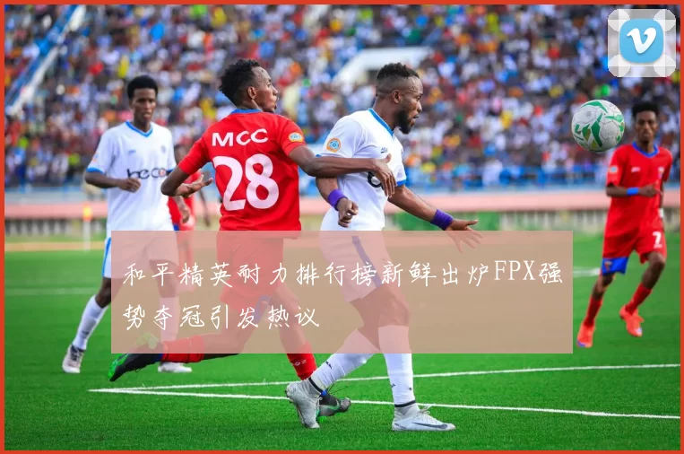 和平精英耐力排行榜新鲜出炉FPX强势夺冠引发热议
