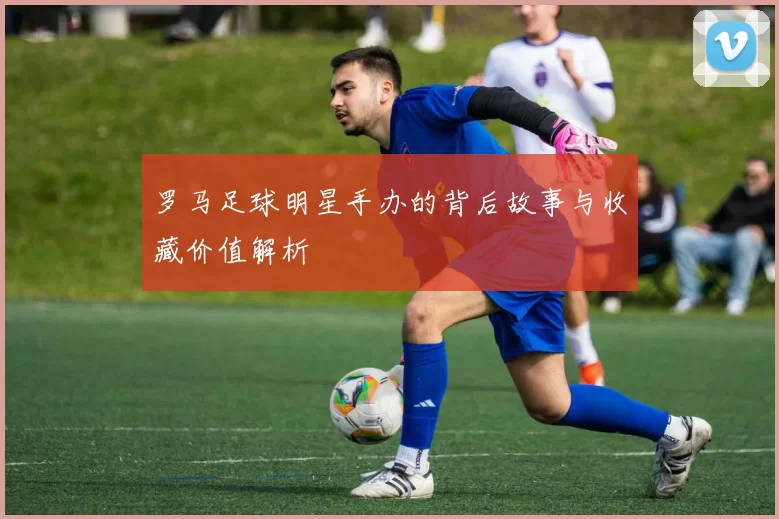 罗马足球明星手办的背后故事与收藏价值解析