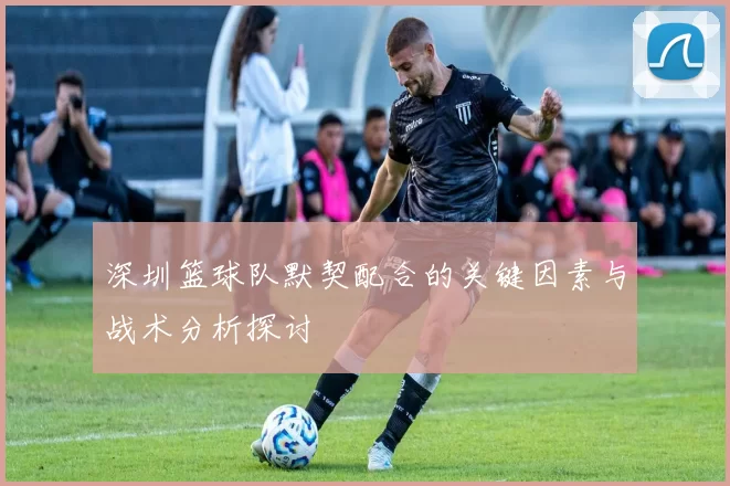 深圳篮球队默契配合的关键因素与战术分析探讨