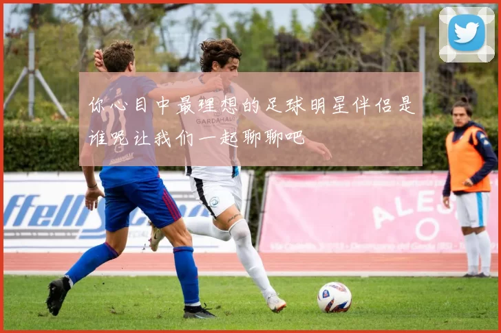 你心目中最理想的足球明星伴侣是谁呢让我们一起聊聊吧