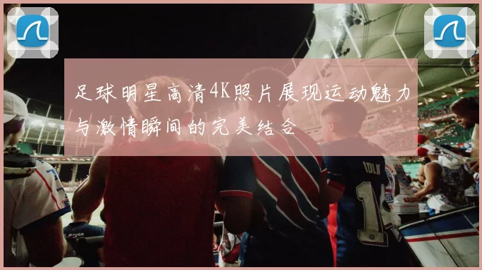 足球明星高清4K照片展现运动魅力与激情瞬间的完美结合