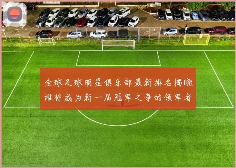 全球足球明星俱乐部最新排名揭晓谁将成为新一届冠军之争的领军者