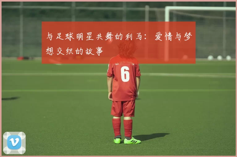 与足球明星共舞的利马：爱情与梦想交织的故事