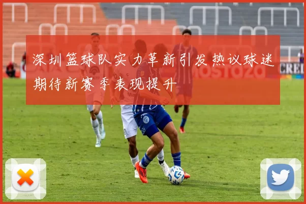 深圳篮球队实力革新引发热议球迷期待新赛季表现提升