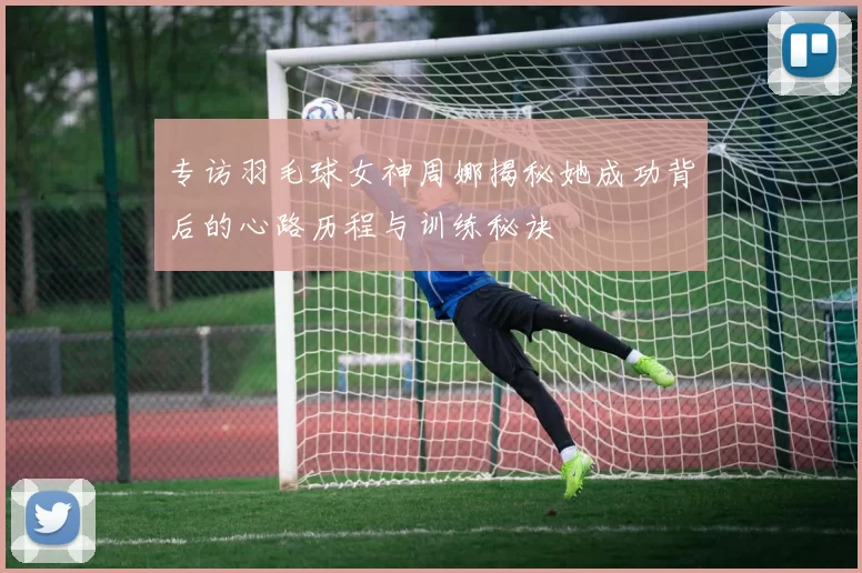 专访羽毛球女神周娜揭秘她成功背后的心路历程与训练秘诀