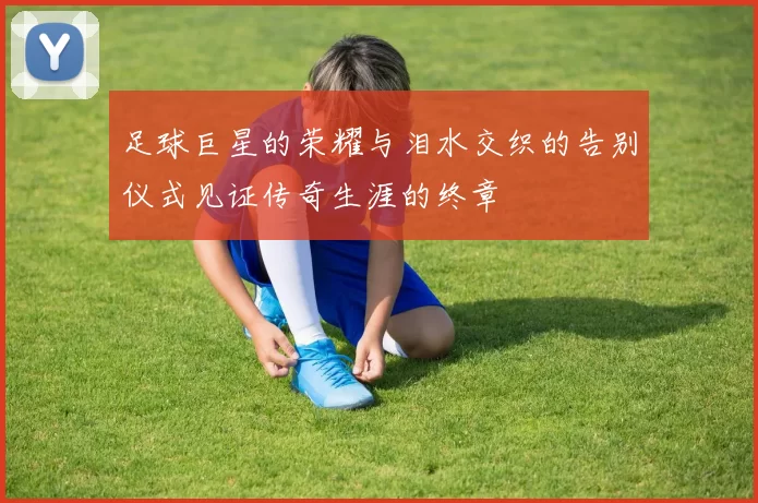 足球巨星的荣耀与泪水交织的告别仪式见证传奇生涯的终章