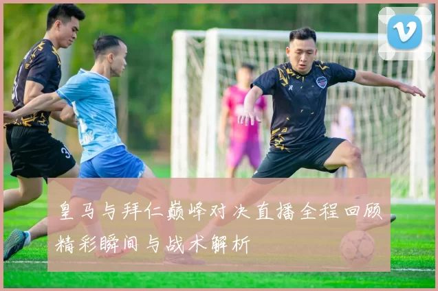 皇马与拜仁巅峰对决直播全程回顾精彩瞬间与战术解析