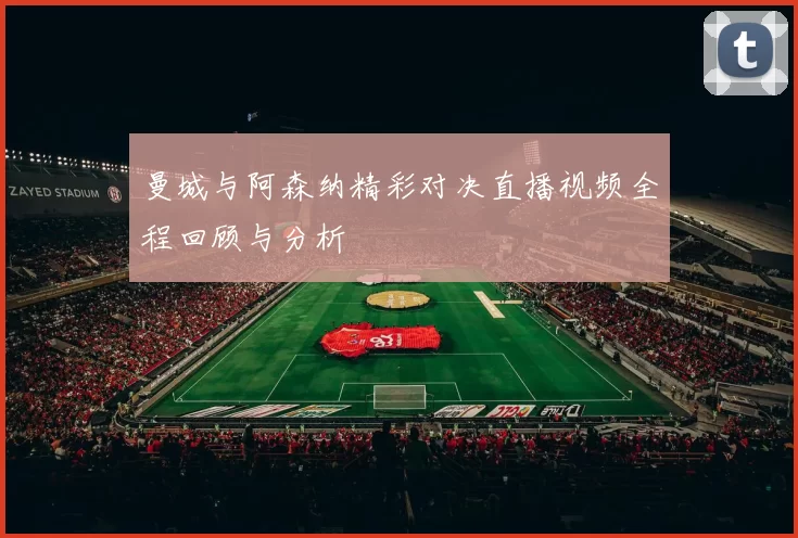曼城与阿森纳精彩对决直播视频全程回顾与分析