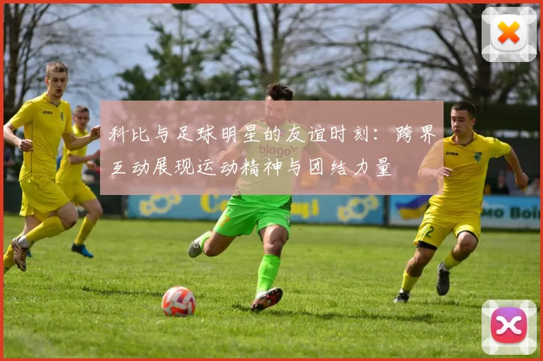 科比与足球明星的友谊时刻：跨界互动展现运动精神与团结力量