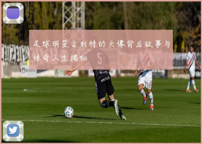 足球明星古利特的头像背后故事与传奇人生揭秘
