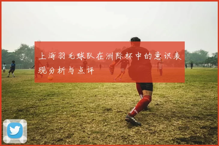 上海羽毛球队在洲际杯中的意识表现分析与点评