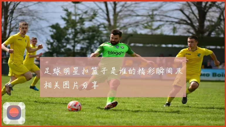足球明星扣篮子是谁的精彩瞬间及相关图片分享