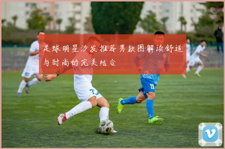 足球明星沙发推荐男款图解读舒适与时尚的完美结合
