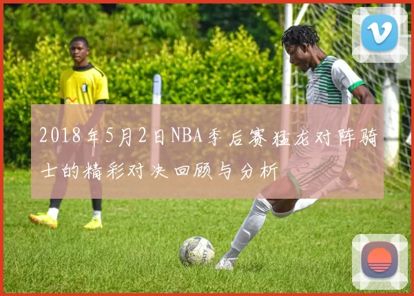 2018年5月2日NBA季后赛猛龙对阵骑士的精彩对决回顾与分析