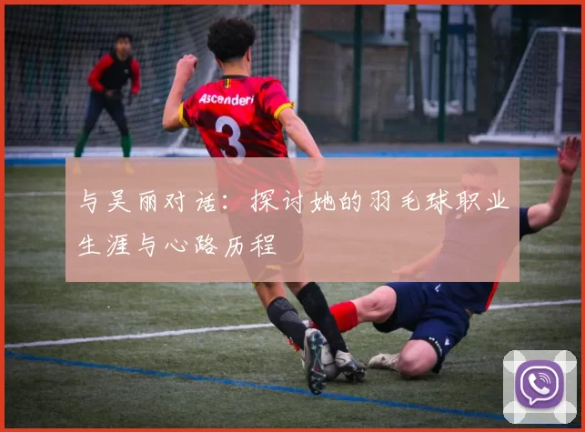 与吴丽对话：探讨她的羽毛球职业生涯与心路历程