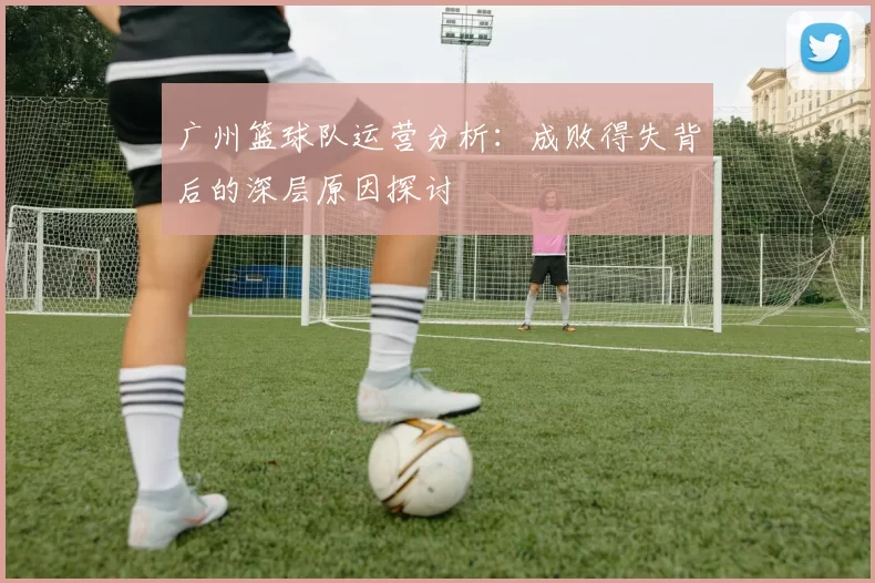广州篮球队运营分析：成败得失背后的深层原因探讨