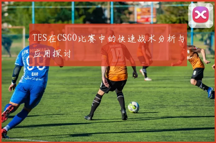 TES在CSGO比赛中的快速战术分析与应用探讨