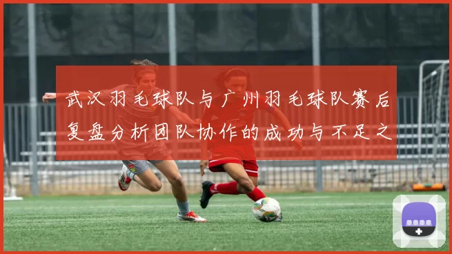 武汉羽毛球队与广州羽毛球队赛后复盘分析团队协作的成功与不足之处