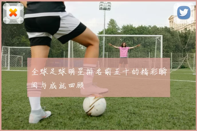 全球足球明星排名前五十的精彩瞬间与成就回顾