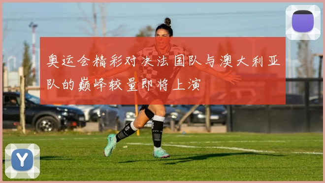 奥运会精彩对决法国队与澳大利亚队的巅峰较量即将上演