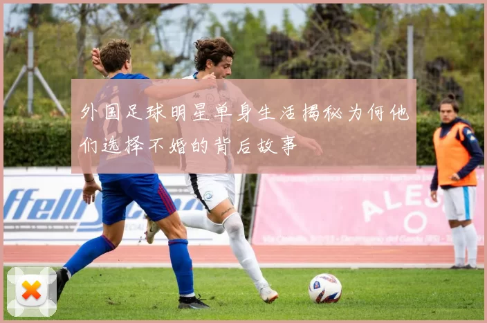 外国足球明星单身生活揭秘为何他们选择不婚的背后故事