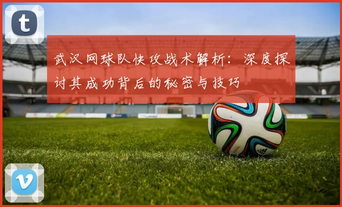 武汉网球队快攻战术解析：深度探讨其成功背后的秘密与技巧