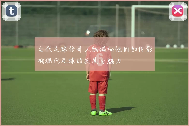 古代足球传奇人物揭秘他们如何影响现代足球的发展与魅力