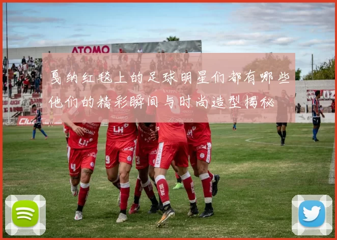 戛纳红毯上的足球明星们都有哪些他们的精彩瞬间与时尚造型揭秘