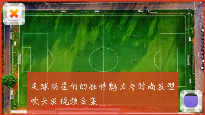 足球明星们的独特魅力与时尚发型吹头发视频合集