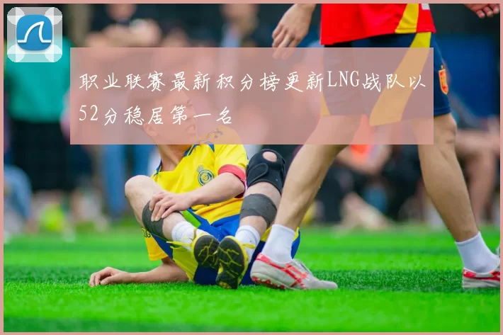 职业联赛最新积分榜更新LNG战队以52分稳居第一名