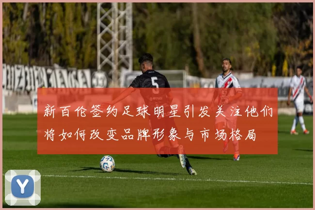 新百伦签约足球明星引发关注他们将如何改变品牌形象与市场格局