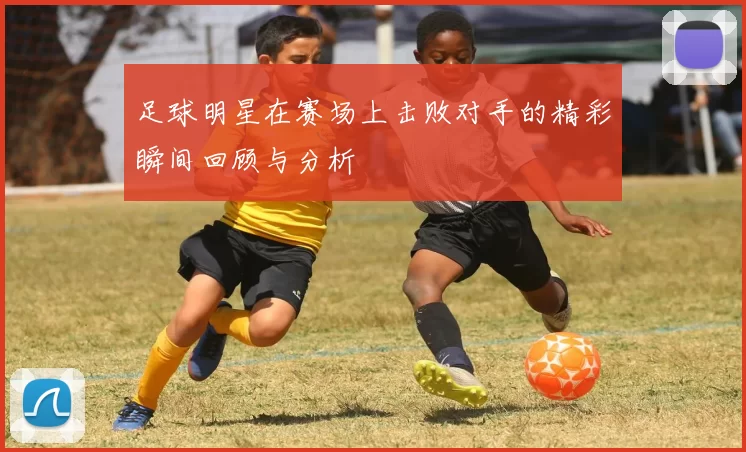 足球明星在赛场上击败对手的精彩瞬间回顾与分析