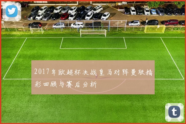 2017年欧超杯决战皇马对阵曼联精彩回顾与赛后分析