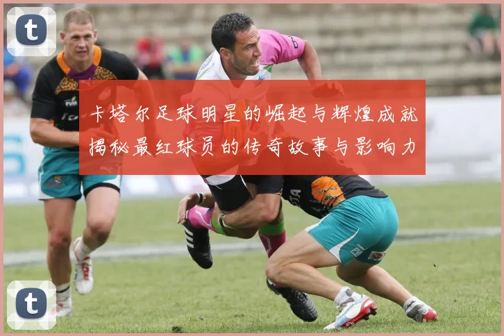 卡塔尔足球明星的崛起与辉煌成就揭秘最红球员的传奇故事与影响力