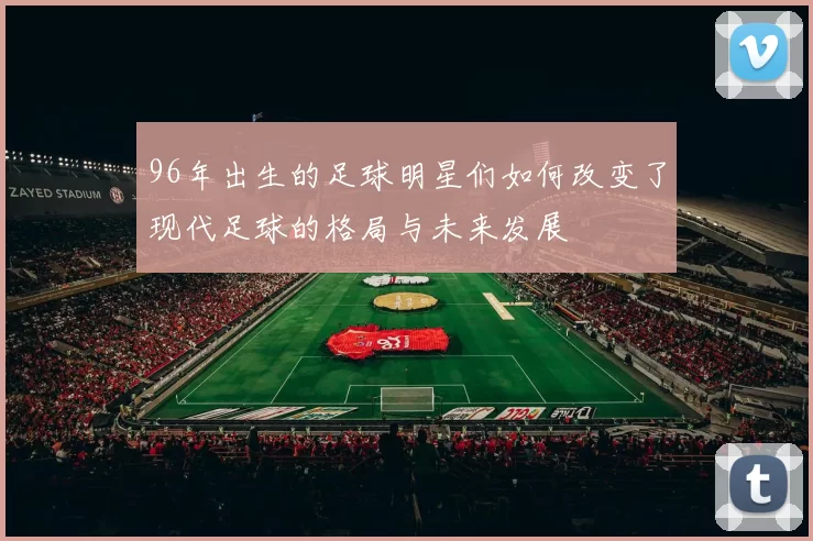 96年出生的足球明星们如何改变了现代足球的格局与未来发展