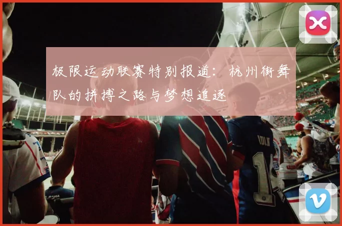 极限运动联赛特别报道：杭州街舞队的拼搏之路与梦想追逐