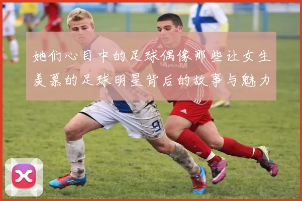 她们心目中的足球偶像那些让女生羡慕的足球明星背后的故事与魅力