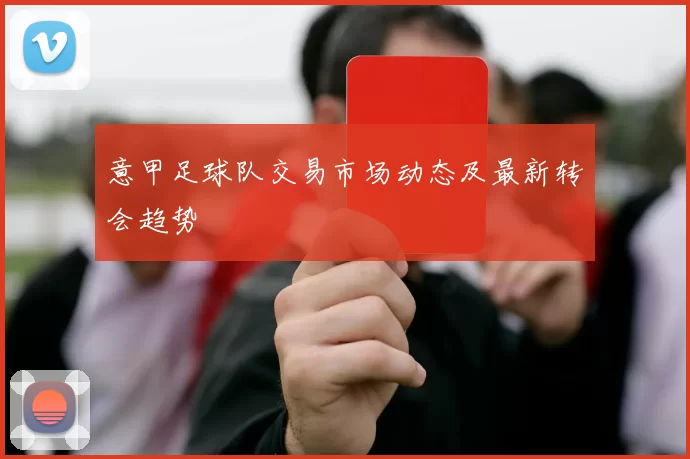 意甲足球队交易市场动态及最新转会趋势