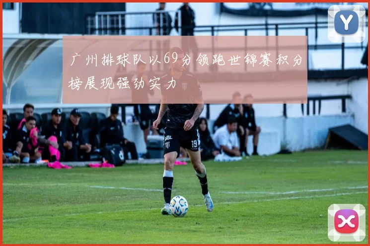 广州排球队以69分领跑世锦赛积分榜展现强劲实力