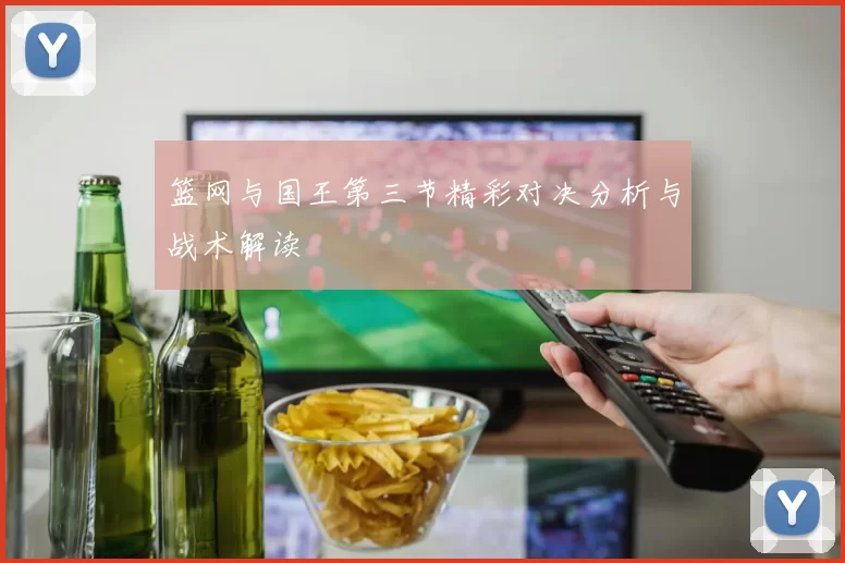 篮网与国王第三节精彩对决分析与战术解读