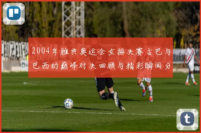 2004年雅典奥运会女排决赛古巴与巴西的巅峰对决回顾与精彩瞬间分析