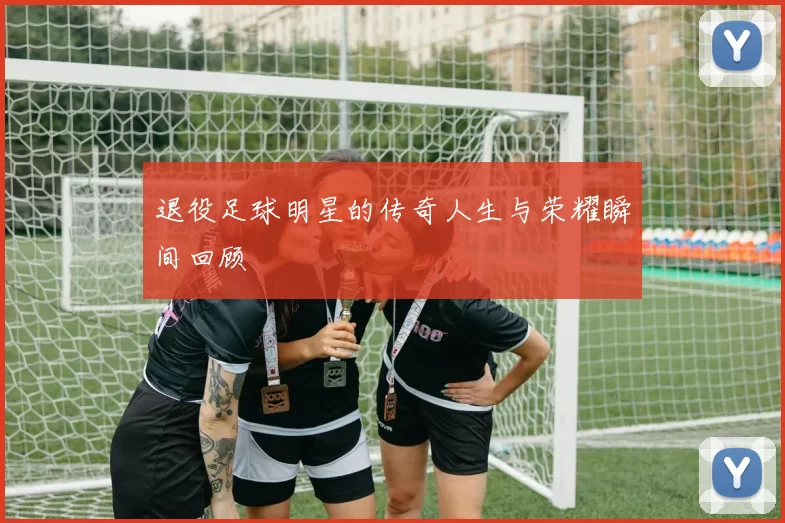 退役足球明星的传奇人生与荣耀瞬间回顾