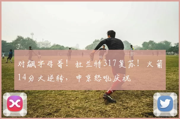 对飙字母哥！杜兰特317复苏！火箭14分大逆转，申京怒吼庆祝