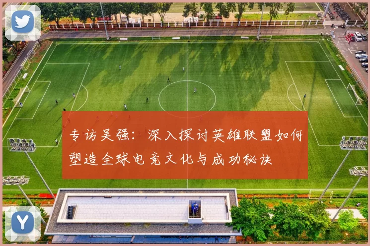 专访吴强：深入探讨英雄联盟如何塑造全球电竞文化与成功秘诀